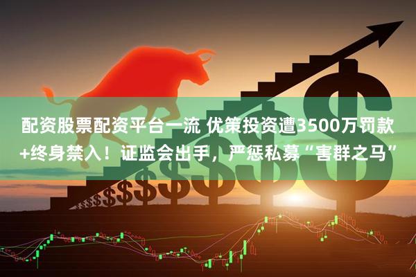 配资股票配资平台一流 优策投资遭3500万罚款+终身禁入！证监会出手，严惩私募“害群之马”