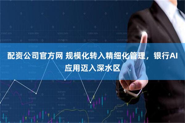 配资公司官方网 规模化转入精细化管理，银行AI应用迈入深水区