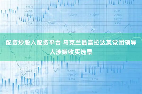 配资炒股入配资平台 乌克兰最高拉达某党团领导人涉嫌收买选票