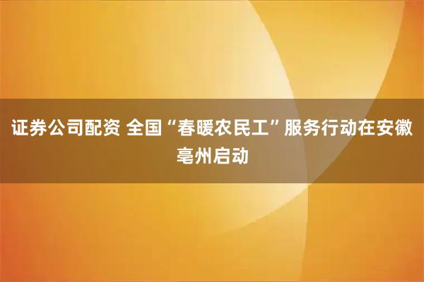 证券公司配资 全国“春暖农民工”服务行动在安徽亳州启动
