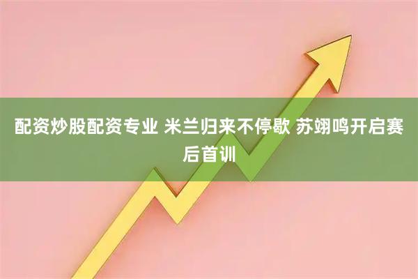 配资炒股配资专业 米兰归来不停歇 苏翊鸣开启赛后首训