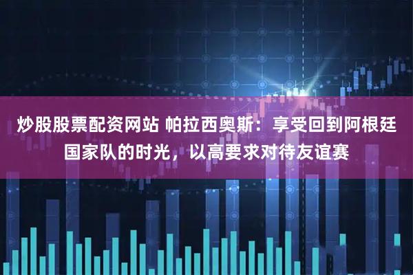 炒股股票配资网站 帕拉西奥斯：享受回到阿根廷国家队的时光，以高要求对待友谊赛