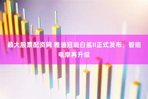 最大股票配资网 雅迪冠能白鲨II正式发布，智能电摩再升级
