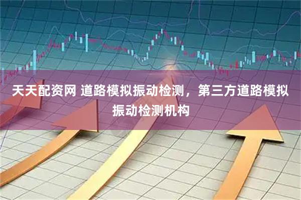天天配资网 道路模拟振动检测，第三方道路模拟振动检测机构