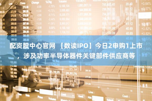 配资股中心官网 【数读IPO】今日2申购1上市，涉及功率半导体器件关键部件供应商等