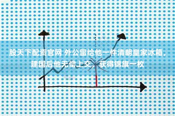 股天下配资官网 外公留给他一件清朝皇家冰箱，建国后他无偿上交，获得锦旗一枚