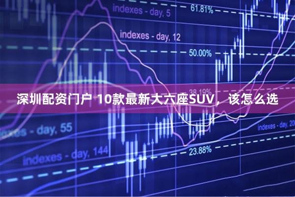 深圳配资门户 10款最新大六座SUV，该怎么选