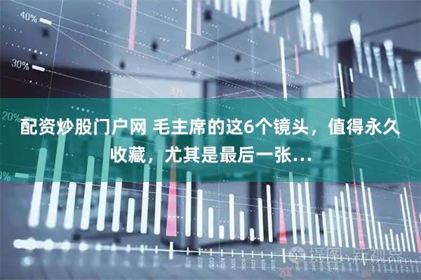 配资炒股门户网 毛主席的这6个镜头，值得永久收藏，尤其是最后一张…
