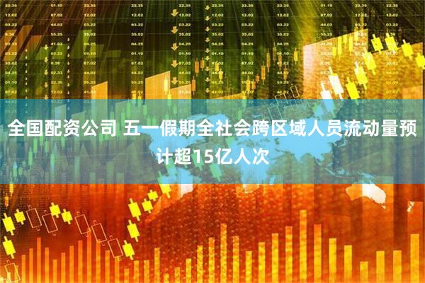 全国配资公司 五一假期全社会跨区域人员流动量预计超15亿人次