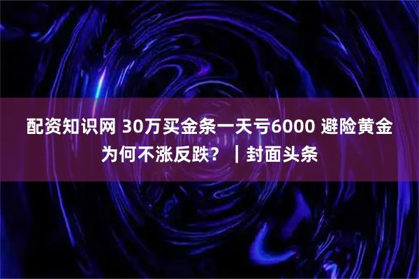 配资知识网 30万买金条一天亏6000 避险黄金为何不涨反跌？｜封面头条
